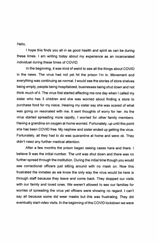 Hello,  1 hope this finds you allin as good health and spirt as can be during these times. | am wiiting today about my experience as an incarcerated individual during these times of COVID.  Inthe beginning, |t was kind of weird to see a the things about COVID in the news. The virus had not yet hit the prison ’m in. Movement and ‘everything was continuing as normal. | would see the stories of store shelves being empty, people being hospitalized, businesses being shut down and not think much of it The virus firt started affecting me one day when | calied my sister who has 3 chidren and she was worried about finding a store to purchase food for my niece. Hearing my sister say she was scared of what ‘was going on resonated with me. It sent thoughts of worry for her. As the virus started spreading more rapidl, I worried for other family members. Having a grandma on oxygen at home worried. Fortunately, up unil this point she has been COVID free. My nephew and sister ended up getting the virus. Fortunately, all they had to do was quarantine at home and were ok They ‘didn’t need any further medical attention.  After a few months the prison began seeing cases here and there. | believe 9 was the initial number. The urit was shut down and there was no further spread through the institution. During the intialtime though you would see comectional officers just siting around with no mask on. Now this frustrated the inmates as we know the only way the virus would be here is through Staff because they leave and come back. They stopped our Visits with our family and loved ones. We weren’t allowed to see our famiies for ‘worries of spreading the virus yet offiers were showing no regard. | can’t say all because some did wear masks but this was frustrating. They did eventually startvideo visis. In the beginning of the COVID lockdown we were: 